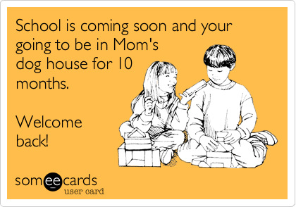 School is coming soon and your going to be in Mom's
dog house for 10
months.

Welcome
back!
