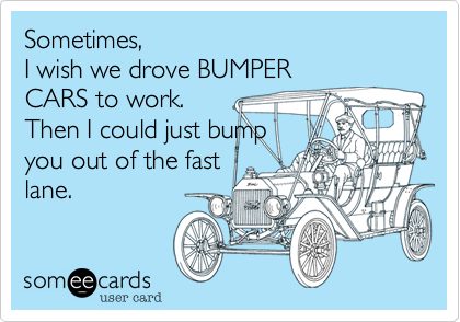 Sometimes, 
I wish we drove BUMPER
CARS to work.
Then I could just bump
you out of the fast
lane. 
