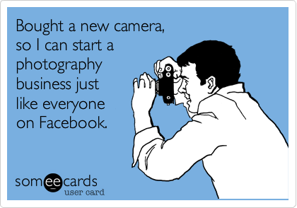 Bought a new camera, 
so I can start a
photography
business just
like everyone
on Facebook.