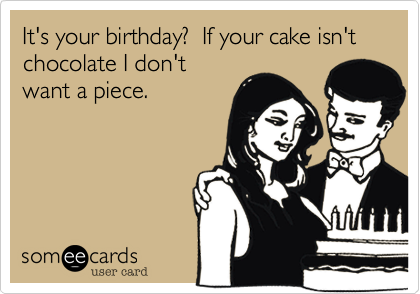 It's your birthday?  If your cake isn't chocolate I don't
want a piece.