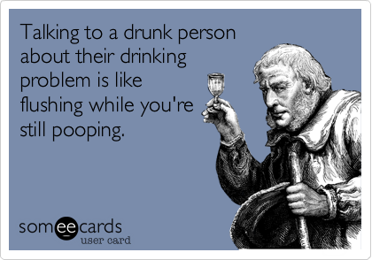 Talking to a drunk person
about their drinking
problem is like
flushing while you're
still pooping.