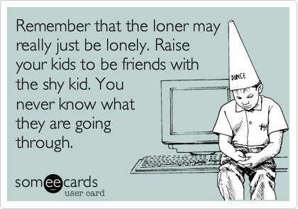 Remember that the loner may
really just be lonely. Raise
your kids to be friends with
the shy kid. You 
never know what
they are going
through.