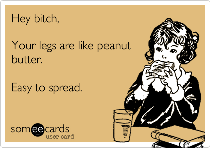 Hey bitch,

Your legs are like peanut
butter. 

Easy to spread.