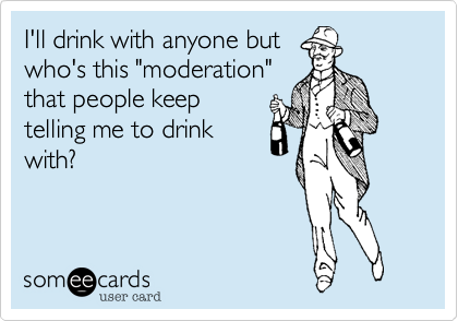 I'll drink with anyone but
who's this "moderation"
that people keep
telling me to drink
with?