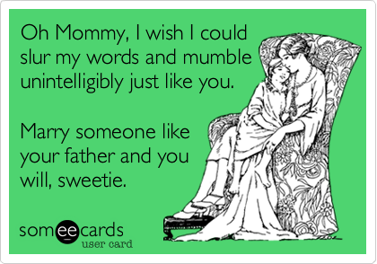 Oh Mommy, I wish I could
slur my words and mumble
unintelligibly just like you. 

Marry someone like
your father and you
will, sweetie. 