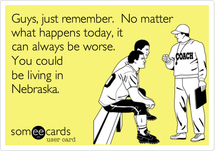 Guys, just remember.  No matter
what happens today, it
can always be worse. 
You could
be living in
Nebraska.