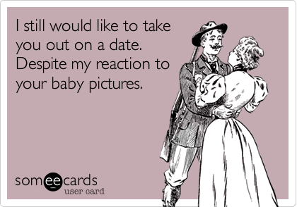 I still would like to take
you out on a date.
Despite my reaction to
your baby pictures.
