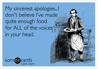 My sincerest apologies...I
don't believe I've made
quite enough food
for ALL of the voices
in your head.