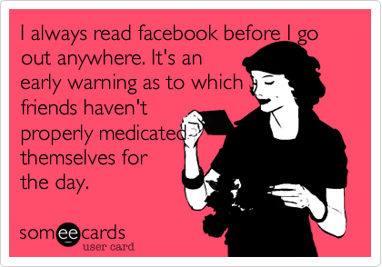 I always read facebook before I go out anywhere. It's an
early warning as to which
friends haven't
properly medicated
themselves for
the day.
