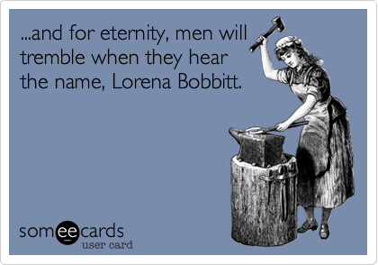 ...and for eternity, men will
tremble when they hear
the name, Lorena Bobbitt.