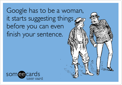 Google has to be a woman,
it starts suggesting things
before you can even
finish your sentence. 