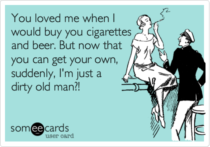 You loved me when I 
would buy you cigarettes 
and beer. But now that 
you can get your own,
suddenly, I'm just a
dirty old man?!