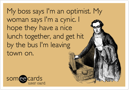 My boss says I'm an optimist. My woman says I'm a cynic. I
hope they have a nice
lunch together, and get hit
by the bus I'm leaving
town on.