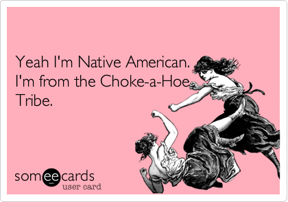 

Yeah I'm Native American.  
I'm from the Choke-a-Hoe
Tribe.
