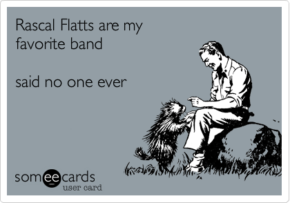 Rascal Flatts are my 
favorite band    

said no one ever