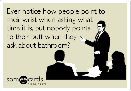 Ever notice how people point to their wrist when asking what 
time it is, but nobody points 
to their butt when they 
ask about bathroom?