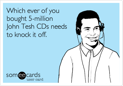 Which ever of you 
bought 5-million 
John Tesh CDs needs 
to knock it off.