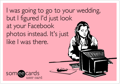 I was going to go to your wedding, but I figured I'd just look
at your Facebook
photos instead. It's just
like I was there.