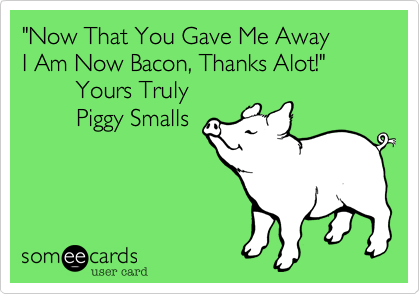 "Now That You Gave Me Away
I Am Now Bacon, Thanks Alot!" 
        Yours Truly
        Piggy Smalls
