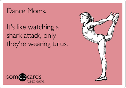 Dance Moms.  

It's like watching a 
shark attack, only 
they're wearing tutus. 