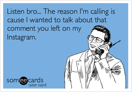 Listen bro... The reason I'm calling is cause I wanted to talk about that comment you left on my
Instagram.