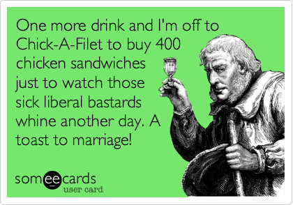One more drink and I'm off to Chick-A-Filet to buy 400
chicken sandwiches
just to watch those
sick liberal bastards
whine another day. A
toast to marriage! 