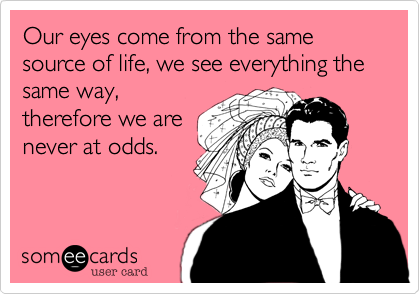 Our eyes come from the same source of life, we see everything the
same way,
therefore we are
never at odds.