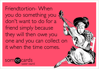 Friendtortion- When
you do something you
don't want to do for a
friend simply because
they will then owe you
one and you can collect on
it when the time comes. 