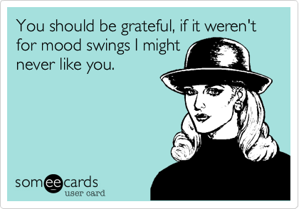 You should be grateful, if it weren't for mood swings I might
never like you.