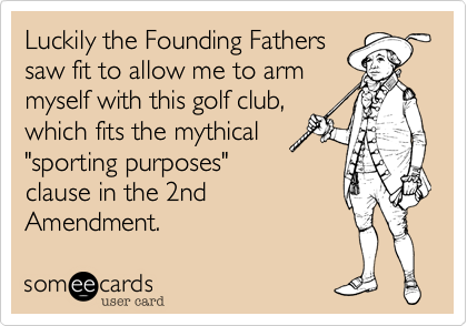 Luckily the Founding Fathers
saw fit to allow me to arm
myself with this golf club,
which fits the mythical
"sporting purposes"
clause in the 2nd
Amendment. 