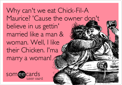 Why can't we eat Chick-Fil-A Maurice? 'Cause the owner don't believe in us gettin' 
married like a man & 
woman. Well, I like
their Chicken. I'ma
marry a woman! 