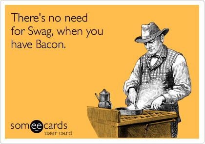 There's no need 
for Swag, when you 
have Bacon.

