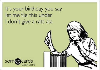 It's your birthday you say
let me file this under
I don't give a rats ass