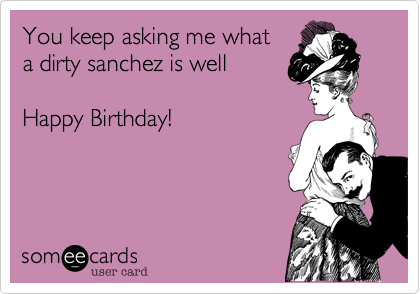 You keep asking me what
a dirty sanchez is well 

Happy Birthday! 