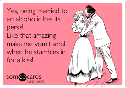 Yes, being married to
an alcoholic has its
perks!
Like that amazing
make me vomit smell
when he stumbles in 
for a kiss!