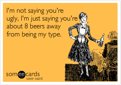 I'm not saying you're
ugly, I'm just saying you're
about 8 beers away
from being my type.