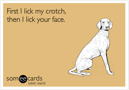 First I lick my crotch, 
then I lick your face.