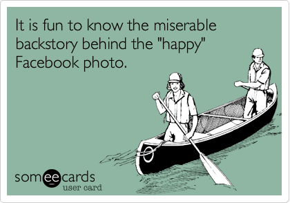 It is fun to know the miserable backstory behind the "happy"
Facebook photo.