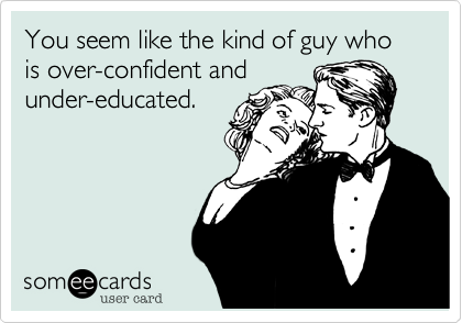 You seem like the kind of guy who is over-confident and
under-educated.