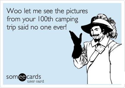 Woo let me see the pictures
from your 100th camping
trip said no one ever!