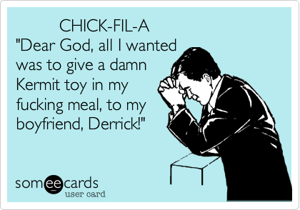          CHICK-FIL-A
"Dear God, all I wanted
was to give a damn
Kermit toy in my
fucking meal, to my
boyfriend, Derrick!"