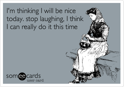I'm thinking I will be nice
today. stop laughing, I think
I can really do it this time  
