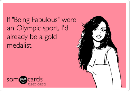 
If "Being Fabulous" were 
an Olympic sport, I'd 
already be a gold
medalist. 