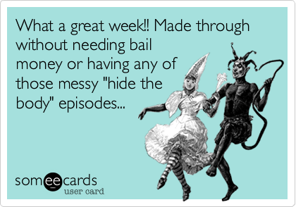 What a great week!! Made through without needing bail
money or having any of
those messy "hide the
body" episodes... 