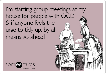 I'm starting group meetings at my house for people with OCD,
& if anyone feels the
urge to tidy up, by all
means go ahead  