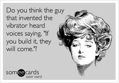 Do you think the guy
that invented the
vibrator heard
voices saying, "If
you build it, they
will come."? 
