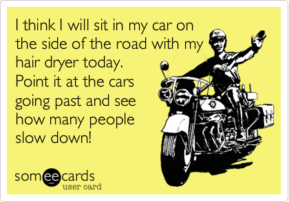 I think I will sit in my car on
the side of the road with my
hair dryer today.
Point it at the cars
going past and see
how many people
slow down! 