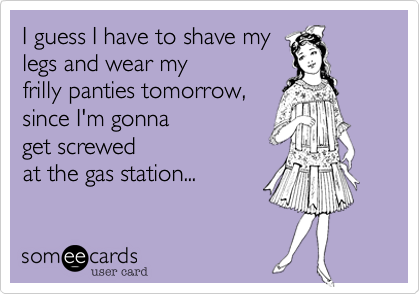 I guess I have to shave my 
legs and wear my 
frilly panties tomorrow, 
since I'm gonna 
get screwed
at the gas station... 