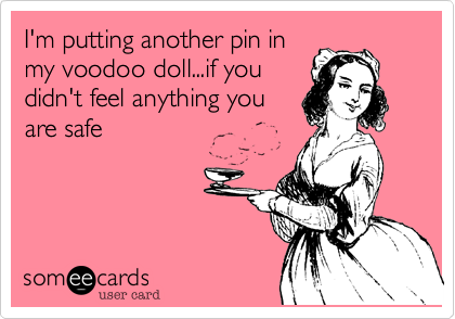 I'm putting another pin in
my voodoo doll...if you
didn't feel anything you
are safe  