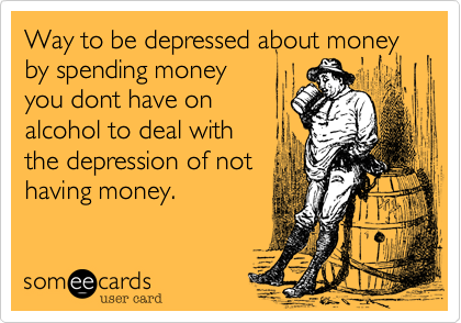 Way to be depressed about money
by spending money 
you dont have on 
alcohol to deal with
the depression of not 
having money.